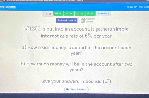 arx Maths 28,329 XP Tille Coo 
1A X 18 1C √ 1D √ 1E Summary 
Calculator 
Bookwork code: 1A allowed
£1200 is put into an account. It gathers simple 
interest at a rate of 6% per year. 
a) How much money is added to the account each
year? 
b) How much money will be in the account after two
years? 
Give your answers in pounds (£). 
■* Watch video