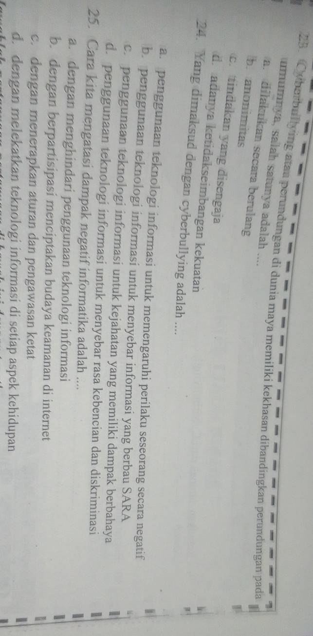Cyberbullying atau perundungan di dunia maya memiliki kekhasan dibandingkan perundungan pada
umumnya, salah satunya adalah ....
a. dilakukan secara berulang
b. anonimitas
c. tindakan yang disengaja
d adanya ketidakseimbangan kekuatan
24. Yang dimaksud dengan cyberbullying adalah ....
a. penggunaan teknologi informasi untuk memengaruhi perilaku seseorang secara negatif
b. penggunaan teknologi informasi untuk menyebar informasi yang berbau SARA
c. penggunaan teknologi informasi untuk kejahatan yang memiliki dampak berbahaya
d. penggunaan teknologi informasi untuk menyebar rasa kebencian dan diskriminasi
25. Cara kita mengatasi dampak negatif informatika adalah ....
a. dengan menghindari penggunaan teknologi informasi
b. dengan berpartisipasi menciptakan budaya keamanan di internet
c. dengan menerapkan aturan dan pengawasan ketat
d. dengan melekatkan teknologi informasi di setiap aspek kehidupan