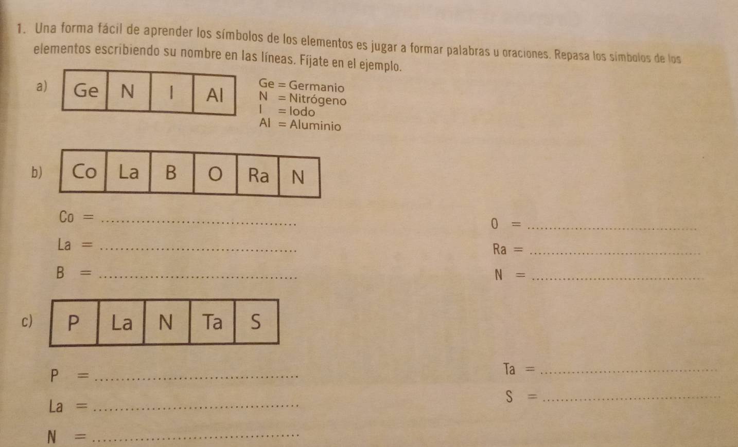 Una forma fácil de aprender los símbolos de los elementos es jugar a formar palabras u oraciones. Repasa los símbolos de los 
elementos escribiendo su nombre en las líneas. Fíjate en el ejemplo.
Ge= G Germanio 
a N= Nitrógeno
I= lodo
AI= Aluminio 
b
Co= _ 
_ 0=
La= _ 
_ Ra=
_ B=
N= _ 
c
P= _
Ta= _ 
_ S=
_ La=
N= _