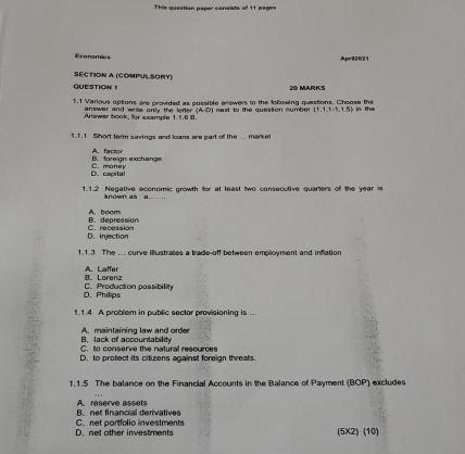 This questian paper consists of 11 pages
Economics Apeil2021
SECTION A (COMPULSORY)
QUESTION 20 MARKS
1.1 Various options are provided as possible answers to the following questions. Choose the in the
Answer book, for example 1 1.6 0. answar and wrile only the letter (A-D) I ned to the question number  1,1,1,-1,1,5
1.1.1 Short term saings and loans are part of the ... market
B. foreign exchangs A. factor
D. capita! C. money
1.1.2 Negative economic growth for at least two consecutive quarters of the year is
A now a
B. depression A.bcom
D. injection C. recession
1.1.3 The ... curve illustraces a trade-off between employment and inflation
B. Lorenz A. Laffer
D. Philips C. Production possibility
1.1.4 A problem in public sectar provisioning is ...
B. Jack of accountability A. maintaining law and order
C. to conserve the natural resources
D. to protect its citizens against foreign threats.
1.1.5 The balance on the Financial Accounts in the Balance of Payment (BOP) excludes
B net financial derivatives A. reseirve assets
D. net other investments C. net portfolio investments (5X2) (10)