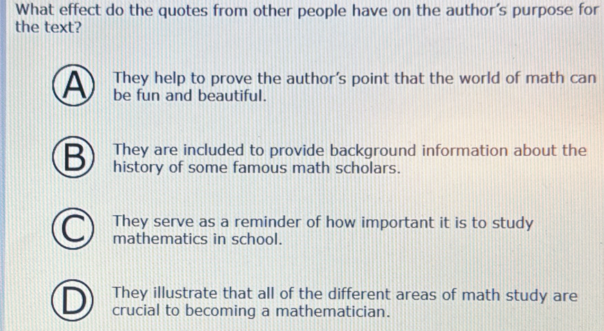 What effect do the quotes from other people have on the author's purpose for
the text?
They help to prove the author's point that the world of math can
A be fun and beautiful.
They are included to provide background information about the
B history of some famous math scholars.
They serve as a reminder of how important it is to study
mathematics in school.
They illustrate that all of the different areas of math study are
crucial to becoming a mathematician.