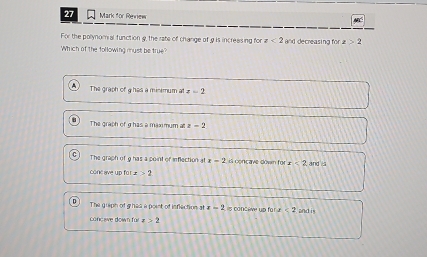 for Review
For the pollynomial function 9, the rate of change of 9 is increesing for z<2</tex> and decreasing for z>2
Which of the following must be true?
The graph of g has a minimum at z=2
The graph of g has a maximum at z=2
The graph of 9 has a point of inflection at x-2 is concave down for x<2</tex> , and 
conc ave up fo x>2
The quiph of g has a point of inflection at x=2 L s conceve un for a<2</tex>
concave down für x>2 and is