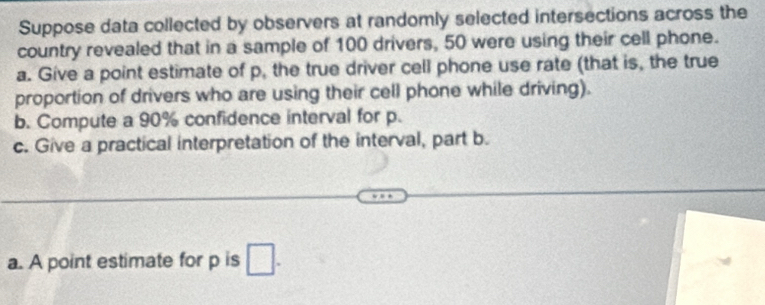 Suppose data collected by observers at randomly selected intersections across the 
country revealed that in a sample of 100 drivers, 50 were using their cell phone. 
a. Give a point estimate of p, the true driver cell phone use rate (that is, the true 
proportion of drivers who are using their cell phone while driving). 
b. Compute a 90% confidence interval for p. 
c. Give a practical interpretation of the interval, part b. 
a. A point estimate for p is □.