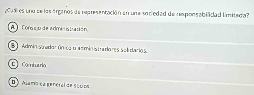 ¿Cuál es uno de los órganos de representación en una sociedad de responsabilidad limitada?
A Consejo de administración.
B) Administrador único o administradores solidarios.
C Comisario.
D Asamblea general de socios.