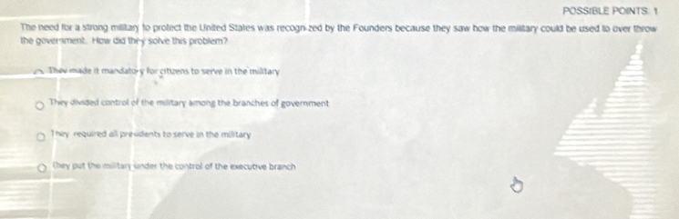 POSSIBLE POINTS. 1
The need for a strong military to protect the United States was recognized by the Founders because they saw how the military could be used to over throw
the government. How did they solve this problem?
Thee made it mandato y for citizens to serve in the military
They divided control of the military among the branches of government
They required all presidents to serve in the military
(hey put the military under the control of the executive branch