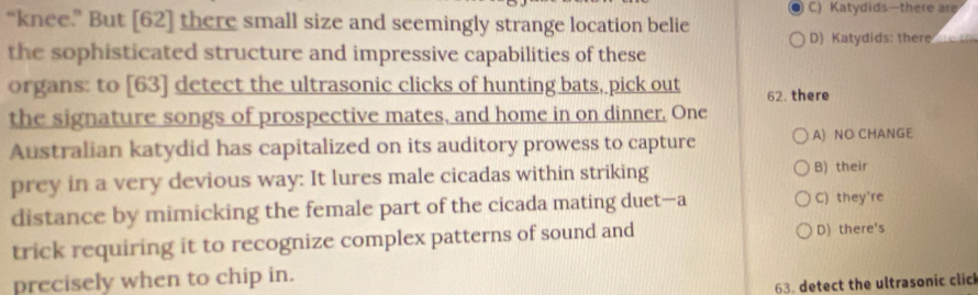 C) Katydids—there are
“knee.” But [62] there small size and seemingly strange location belie
D) Katydids: there 
the sophisticated structure and impressive capabilities of these
organs: to [63] detect the ultrasonic clicks of hunting bats, pick out 62. there
the signature songs of prospective mates, and home in on dinner, One
Australian katydid has capitalized on its auditory prowess to capture A) NO CHANGE
prey in a very devious way: It lures male cicadas within striking B) their
distance by mimicking the female part of the cicada mating duet-a C) they're
trick requiring it to recognize complex patterns of sound and D) there's
precisely when to chip in.
63. detect the ultrasonic click