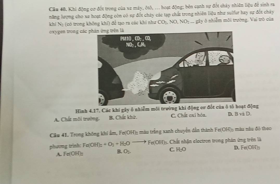 Cầu 40. Khi động cơ đốt trong của xe máy, ôtô, ... hoạt động; bên cạnh sự đốt cháy nhiên liệu đề sinh ra
năng lượng cho xe hoạt động còn có sự đốt chảy các tạp chất trong nhiên liệu như sulfur hay sự đốt chảy
khí N: (có trong không khí) để tạo ra các khí như CO_2,NO,NO_2 i gây ô nhiễm môi trường. Vai trò của
oxygen trong các
Hình 4.17. Các khí gây ô nhiễm môi trường khi động cơ đốt củt động
A. Chất môi trường. B. Chất khứ. C. Chất oxi hóa. D. Bvdot 2D.
Câu 41. Trong không khí ẩm, Fe(OH)_2 : màu trắng xanh chuyển dẫn thành Fe(OH) la màu nău đỏ theo
phương trình: Fe(OH)_2+O_2+H_2Oto Fe(OH) 3. Chất nhận electron trong phản ứng trên là
D.
B. O2.
C. H_2O
A. Fe(OH)_2 Fe(OH)_3