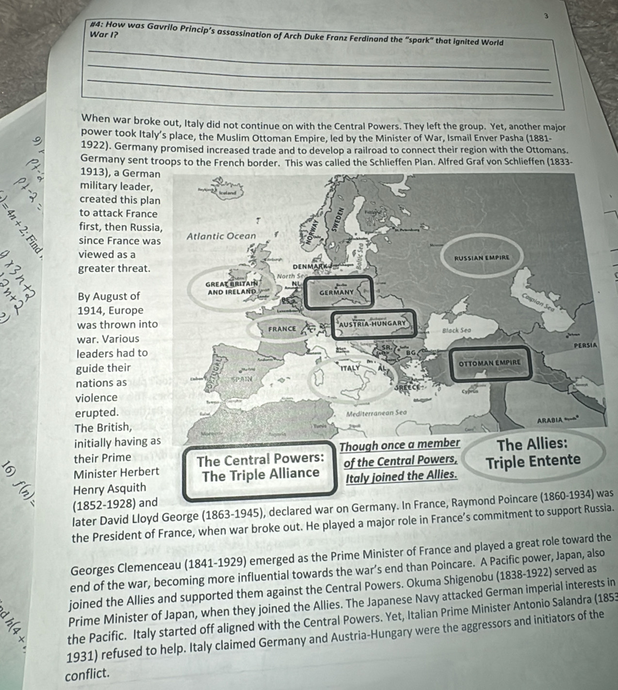 3 
_ 
#4: How was Gavrilo Princip’s assassination of Arch Duke Franz Ferdinand the “spark” that ignited World 
War I? 
_ 
_ 
_ 
When war broke out, Italy did not continue on with the Central Powers. They left the group. Yet, another major 
power took Italy’s place, the Muslim Ottoman Empire, led by the Minister of War, Ismail Enver Pasha (1881- 
1922). Germany promised increased trade and to develop a railroad to connect their region with the Ottomans. 
Germany sent troops to the French border. This was called the Schlieffen Plan. Alfred Graf von Schlieffen (1833- 
1913), a Germa 
military leader, 
created this pl 
to attack Franc
= 1/3  first, then Russ 
since France w 
viewed as a 
greater threat. 
By August of 
1914, Europe 
was thrown int 
war. Various 
leaders had to 
guide their 
nations as 
violence 
erupted. 
The British, 
initially having 
their Prime 
5 
Minister Herbe 
Henry Asquith 
(1852-1928) and 
later David Lloyd George (1863-1945), declared war on Germany. In France, Raymond Poincare (1860-1934) was 
the President of France, when war broke out. He played a major role in France’s commitment to support Russia. 
Georges Clemenceau (1841-1929) emerged as the Prime Minister of France and played a great role toward the 
end of the war, becoming more influential towards the war’s end than Poincare. A Pacific power, Japan, also 
joined the Allies and supported them against the Central Powers. Okuma Shigenobu (1838-1922) served as 
Prime Minister of Japan, when they joined the Allies. The Japanese Navy attacked German imperial interests in 
+ the Pacific. Italy started off aligned with the Central Powers. Yet, Italian Prime Minister Antonio Salandra (1853 
1931) refused to help. Italy claimed Germany and Austria-Hungary were the aggressors and initiators of the 
conflict.