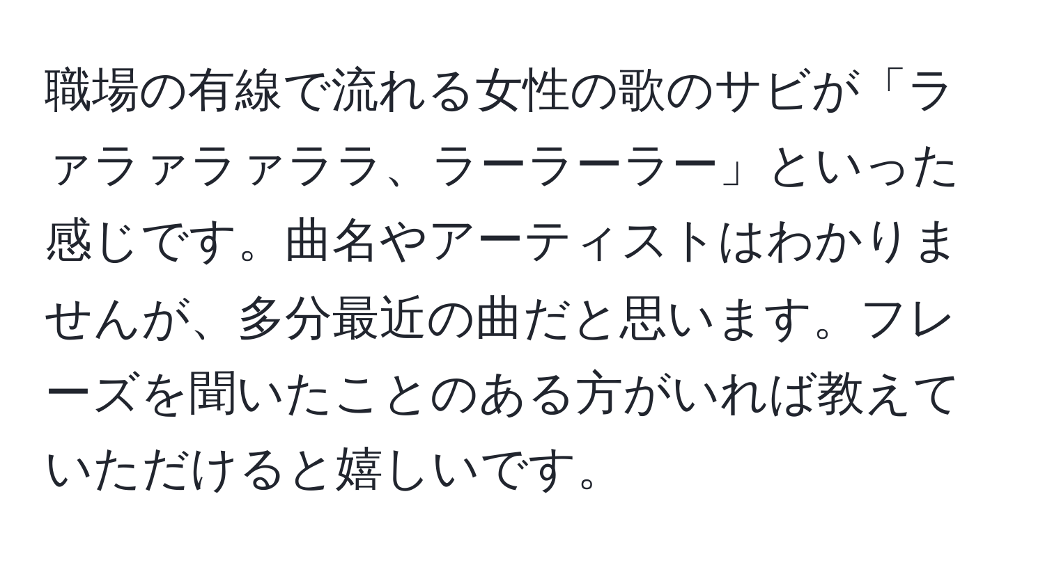 職場の有線で流れる女性の歌のサビが「ラァラァラァララ、ラーラーラー」といった感じです。曲名やアーティストはわかりませんが、多分最近の曲だと思います。フレーズを聞いたことのある方がいれば教えていただけると嬉しいです。