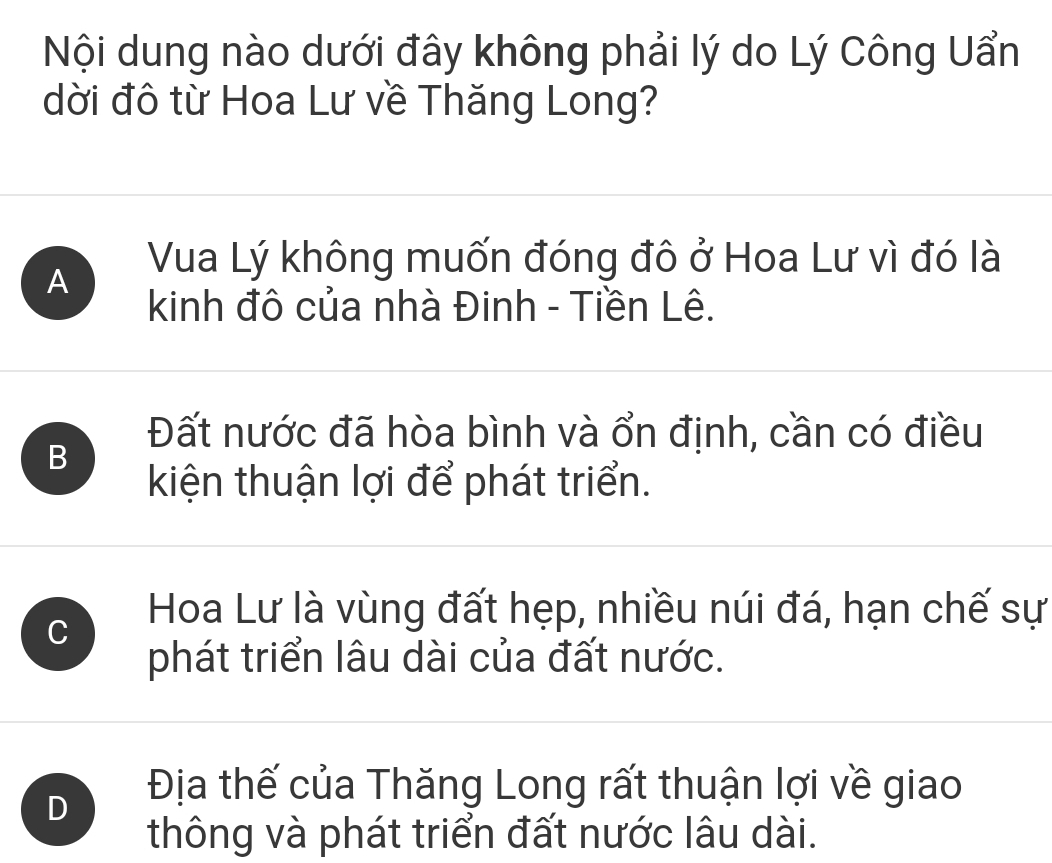 Nội dung nào dưới đây không phải lý do Lý Công Uẩn
dời đô từ Hoa Lư về Thăng Long?
A
Vua Lý không muốn đóng đô ở Hoa Lư vì đó là
kinh đô của nhà Đinh - Tiền Lê.
Đất nước đã hòa bình và ổn định, cần có điều
B
kiện thuận lợi để phát triển.
C
Hoa Lư là vùng đất hẹp, nhiều núi đá, hạn chế sự
phát triển lâu dài của đất nước.
D
Địa thế của Thăng Long rất thuận lợi về giao
thông và phát triển đất nước lâu dài.