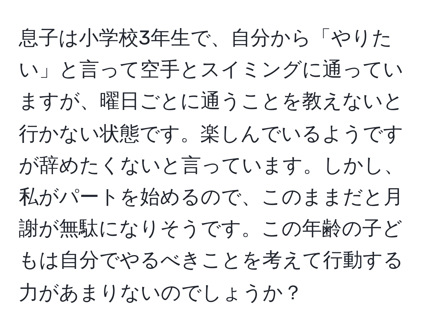 息子は小学校3年生で、自分から「やりたい」と言って空手とスイミングに通っていますが、曜日ごとに通うことを教えないと行かない状態です。楽しんでいるようですが辞めたくないと言っています。しかし、私がパートを始めるので、このままだと月謝が無駄になりそうです。この年齢の子どもは自分でやるべきことを考えて行動する力があまりないのでしょうか？