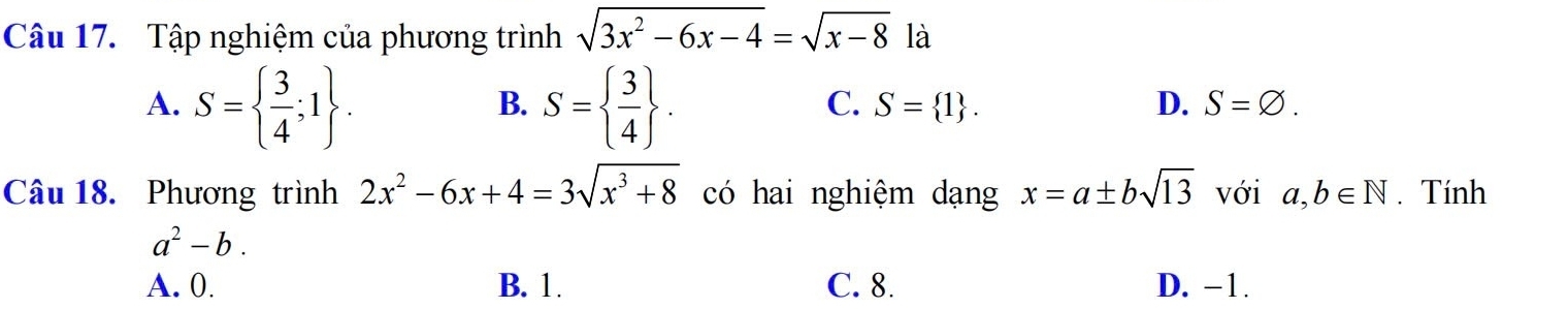 Tập nghiệm của phương trình sqrt(3x^2-6x-4)=sqrt(x-8) là
A. S=  3/4 ;1. S=  3/4 . 
B.
C. S= 1. D. S=varnothing. 
Câu 18. Phương trình 2x^2-6x+4=3sqrt(x^3+8) có hai nghiệm dạng x=a± bsqrt(13) với a,b∈ N. Tính
a^2-b.
A. 0. B. 1. C. 8. D. -1.