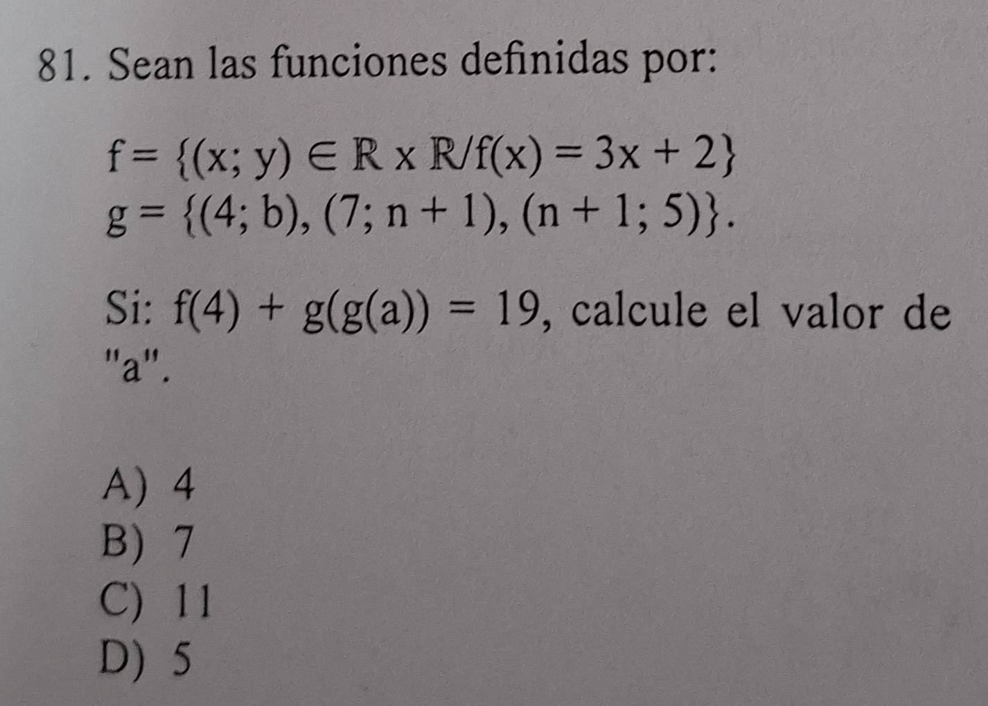 Sean las funciones definidas por:
f= (x;y)∈ R* R/f(x)=3x+2
g= (4;b),(7;n+1),(n+1;5). 
Si: f(4)+g(g(a))=19 , calcule el valor de
"a".
A) 4
B) 7
C) 11
D) 5