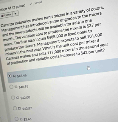 stion 41 (2 points) Saved
Listen
Carenza Industries makes hand mixers in a variety of colors.
Management has introduced some upgrades to the mixers
and the new products will be available for sale in one
month. The variable cost to produce the mixers is $37 per
mixer. The firm also incurs $405,000 in fixed costs to
produce the mixers. Management expects to sell 101,000
mixers in the next year. What is the unit cost per mixer if
Carenza makes and sells 117,000 mixers in the second year
of production and variable costs increase to $42 per unit?
A) §45.46
B) $48.95
C) $42.00
D) $43.87
E) $3.46