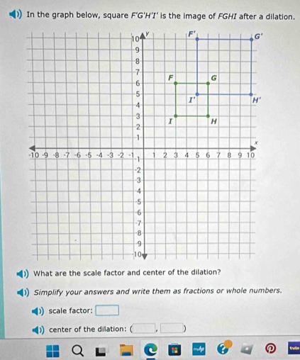 In the graph below, square F'G'H'T' is the image of FGHI after a dilation.
Simplify your answers and write them as fractions or whole numbers.
scale factor:
center of the dilation: □ ,□ )