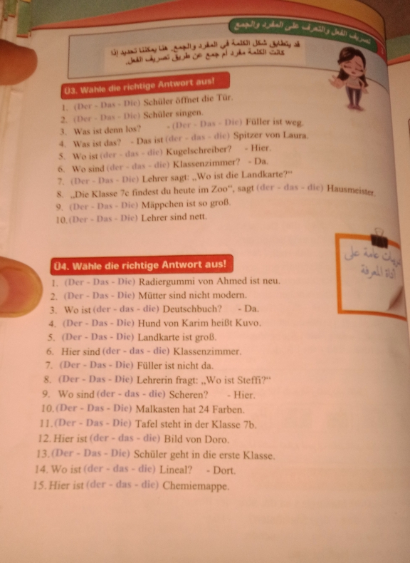 gapulty 2 hall ale w asty Jahl chjs
i3) aans Liikng hin gaguly d all jh n[s]) n laig s
Jal wy ms Jeão So gag of J a R al cs
U3. Wahle die richtige Antwort aus!
1. (Der - Das - Die) Schüler öffnet die Tür.
2. (Der - Das - Dic) Schüler singen.
3. Was ist denn los? - (Der - Das - Die) Füller ist weg.
4. Was ist das? - Das ist (der - das - die) Spitzer von Laura
5. Wo ist (der - das - die) Kugelschreiber? - Hier.
6. Wo sind (der - das - die) Klassenzimmer? - Da.
7. (Der - Das - Die) Lehrer sagt: ,,Wo ist die Landkarte?'
8. ,,Die Klasse 7e findest du heute im Zoo'', sagt (der - das - die) Hausmeister
9. (Der - Das - Die) Mäppchen ist so groß.
10.(Der - Das - Die) Lehrer sind nett.
Je  ane Cp
Ü4. Wähle die richtige Antwort aus!
a all i
1. (Der - Das - Die) Radiergummi von Ahmed ist neu.
2. (Der - Das - Die) Mütter sind nicht modern.
3. Wo ist (der - das - die) Deutschbuch? - Da.
4. (Der - Das - Die) Hund von Karim heißt Kuvo.
5. (Der - Das - Die) Landkarte ist groß.
6. Hier sind (der - das - die) Klassenzimmer.
7. (Der - Das - Die) Füller ist nicht da.
8. (Der - Das - Die) Lehrerin fragt: ,,Wo ist Steffi?“
9. Wo sind (der - das - die) Scheren? - Hier.
10.(Der - Das - Die) Malkasten hat 24 Farben.
11.(Der - Das - Die) Tafel steht in der Klasse 7b.
12. Hier ist (der - das - die) Bild von Doro.
13. (Der - Das - Die) Schüler geht in die erste Klasse.
14. Wo ist (der - das - die) Lineal? - Dort.
15. Hier ist (der - das - die) Chemiemappe.