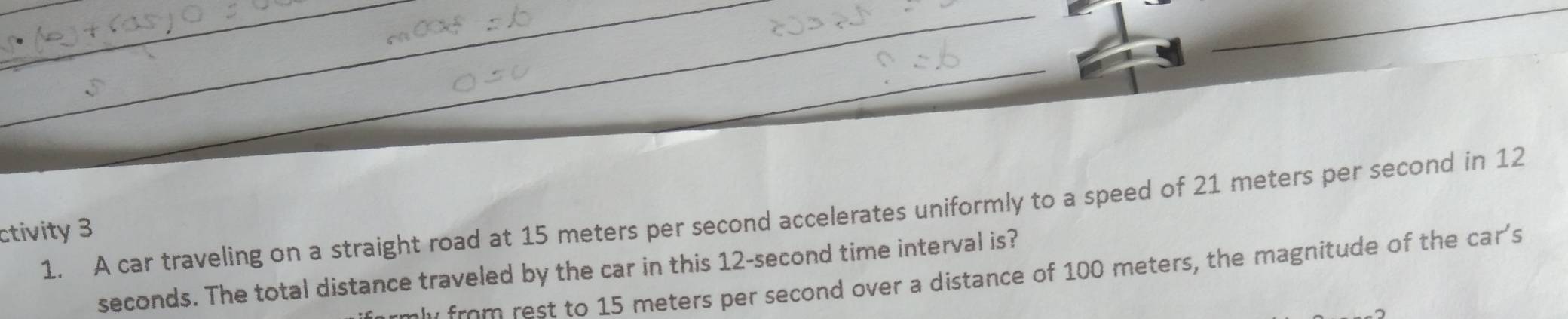 A car traveling on a straight road at 15 meters per second accelerates uniformly to a speed of 21 meters per second in 12 
ctivity 3
seconds. The total distance traveled by the car in this 12-second time interval is? 
from rest to 15 meters per second over a distance of 100 meters, the magnitude of the car's