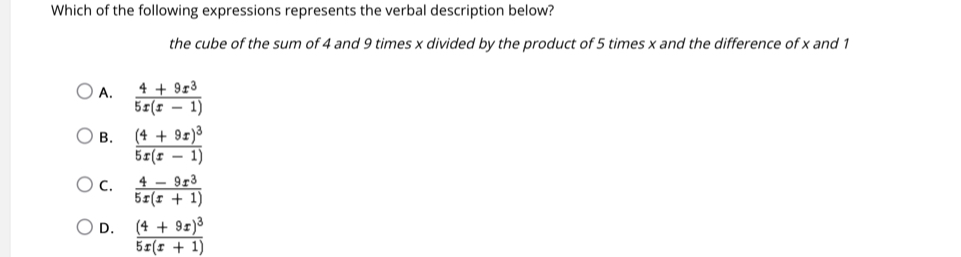 Which of the following expressions represents the verbal description below?
the cube of the sum of 4 and 9 times x divided by the product of 5 times x and the difference of x and 1
A.  (4+9x^3)/5x(x-1) 
B. frac (4+9x)^35x(x-1)
c.  (4-9x^3)/5x(x+1) 
D. frac (4+9x)^35x(x+1)