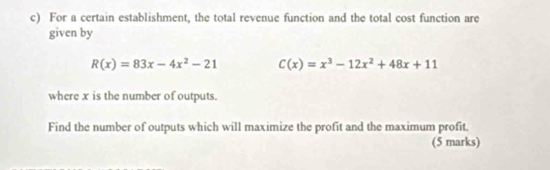 For a certain establishment, the total revenue function and the total cost function are 
given by
R(x)=83x-4x^2-21 C(x)=x^3-12x^2+48x+11
where x is the number of outputs. 
Find the number of outputs which will maximize the profit and the maximum profit. 
(5 marks)