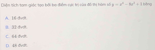 Diện tích tam giác tạo bởi ba điểm cực trị của đồ thị hàm số y=x^4-8x^2+1 bàng
A. 16 đvdt.
B. 32 đvdt.
C. 64 đvdt.
D. 48 đvdt.