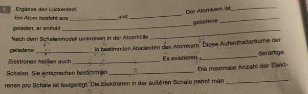 Ergänze den Lückentext. 
. Der Atomkern ist_ 
Ein Atom besteht aus_ und 
_ 
_ 
_ 
geladene 
geladen, er enthält 
Nach dem Schalenmodell umkreisen in der Atomhülle 
_ 
geladene 
in bestimmten Abständen den Atomkern. Diese Aufenthaltsräume der 
Elektronen heißen auch _. Es existieren _derartige 
Schalen. Sie entsprechen bestimmten _. Die maximale Anzahl der Elekt- 
ronen pro Schale ist festgelegt. Die Elektronen in der äußeren Schale nehnt man _.