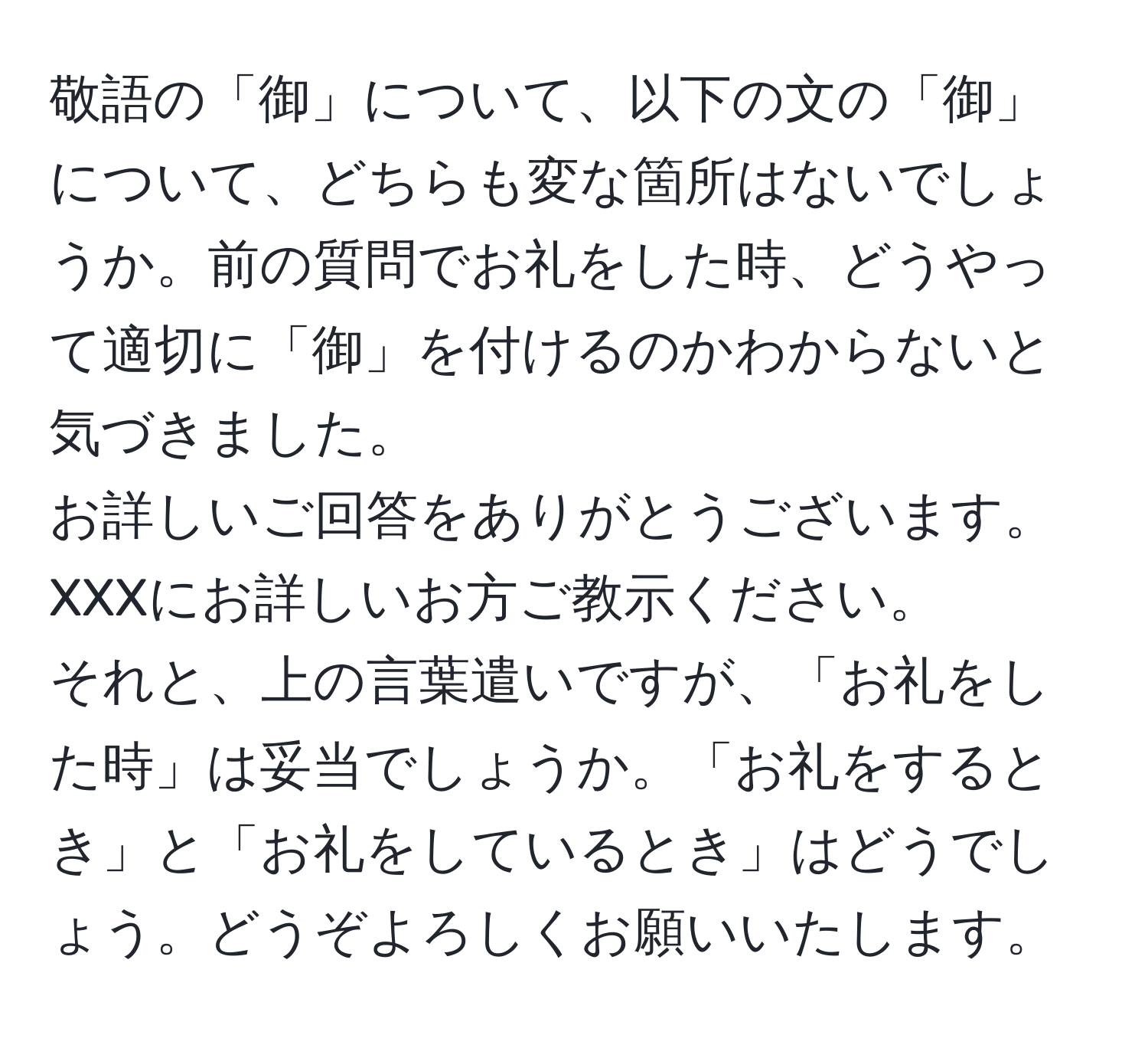 敬語の「御」について、以下の文の「御」について、どちらも変な箇所はないでしょうか。前の質問でお礼をした時、どうやって適切に「御」を付けるのかわからないと気づきました。
お詳しいご回答をありがとうございます。
XXXにお詳しいお方ご教示ください。
それと、上の言葉遣いですが、「お礼をした時」は妥当でしょうか。「お礼をするとき」と「お礼をしているとき」はどうでしょう。どうぞよろしくお願いいたします。