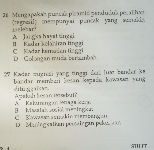 Mengapakah puncak piramid penduduk peralihan
(regresif) mempunyai puncak yang semakin
melebar?
A Jangka hayat tinggi
B Kadar kelahiran tinggi
C Kadar kematian tinggi
D Golongan muda bertambah
27 Kadar migrasi yang tinggi dari luar bandar ke
bandar memberi kesan kepada kawasan yang
ditinggalkan.
Apakah kesan tersebut?
A Kekurangan tenaga kerja
B Masalah sosial meningkat
C Kawasan semakin membangun
D Meningkatkan persaingan pekerjaan
A
SILIT