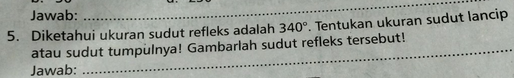 Jawab: 
_ 
5. Diketahui ukuran sudut refleks adalah 340°. Tentukan ukuran sudut lancip 
_ 
atau sudut tumpulnya! Gambarlah sudut refleks tersebut!_ 
Jawab: