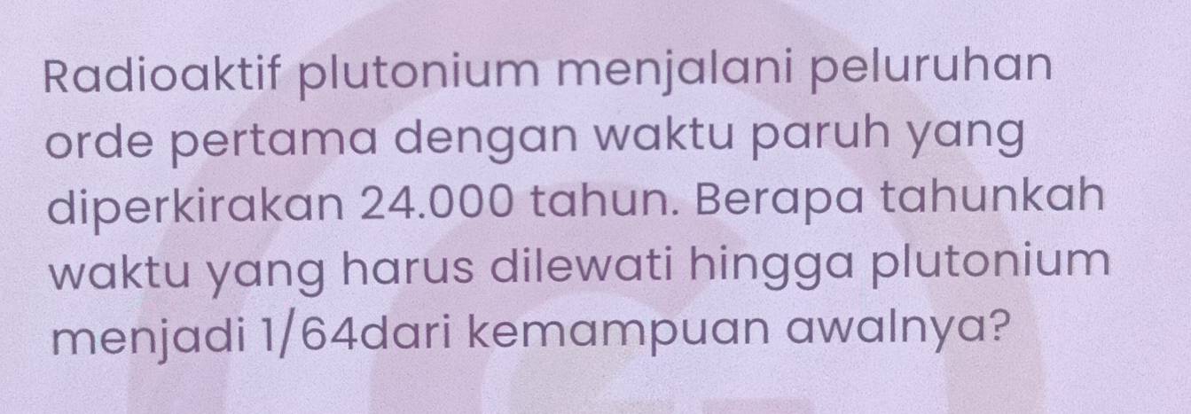 Radioaktif plutonium menjalani peluruhan 
orde pertama dengan waktu paruh yang 
diperkirakan 24.000 tahun. Berapa tahunkah 
waktu yang harus dilewati hingga plutonium 
menjadi 1/64dari kemampuan awalnya?