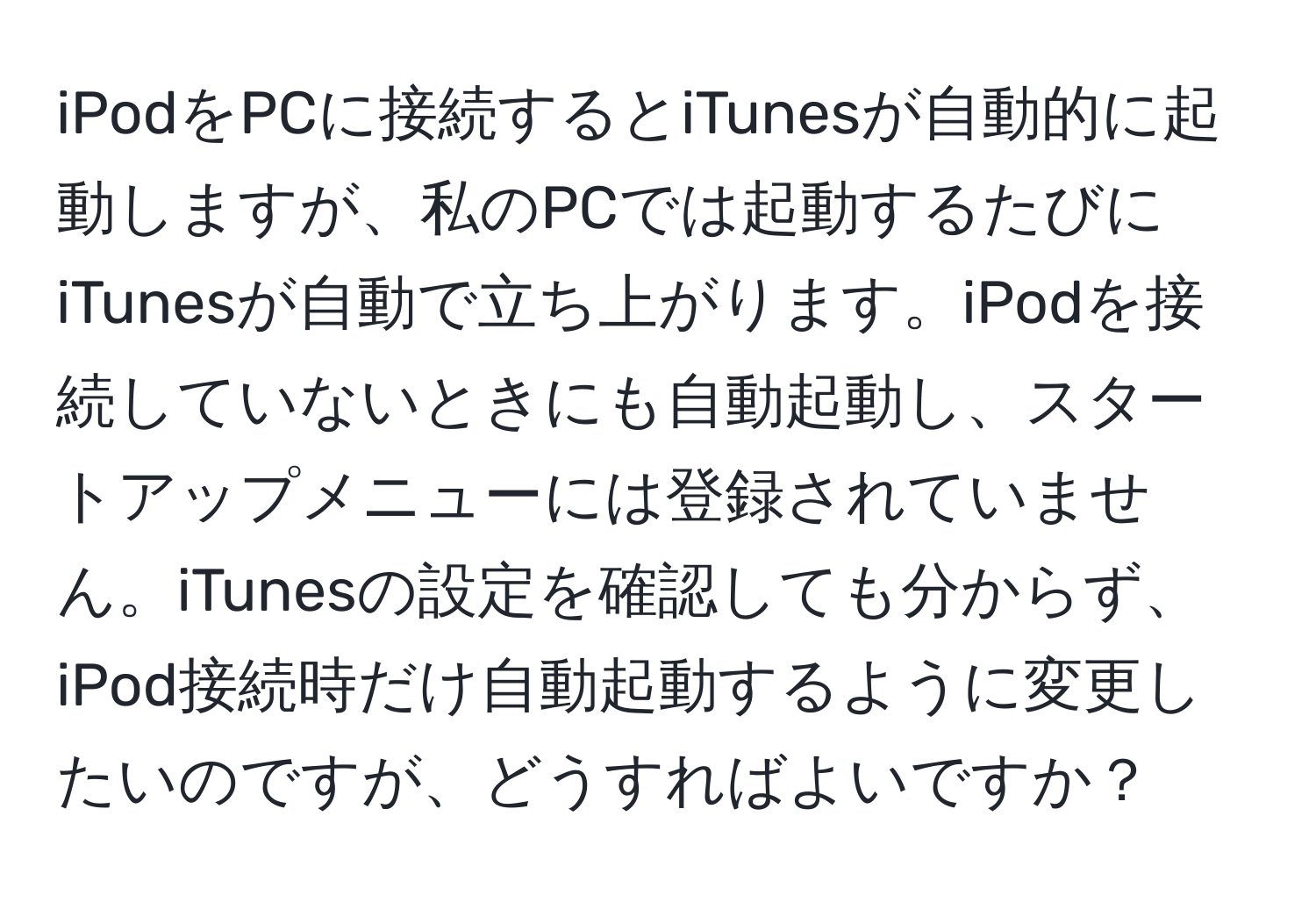 iPodをPCに接続するとiTunesが自動的に起動しますが、私のPCでは起動するたびにiTunesが自動で立ち上がります。iPodを接続していないときにも自動起動し、スタートアップメニューには登録されていません。iTunesの設定を確認しても分からず、iPod接続時だけ自動起動するように変更したいのですが、どうすればよいですか？