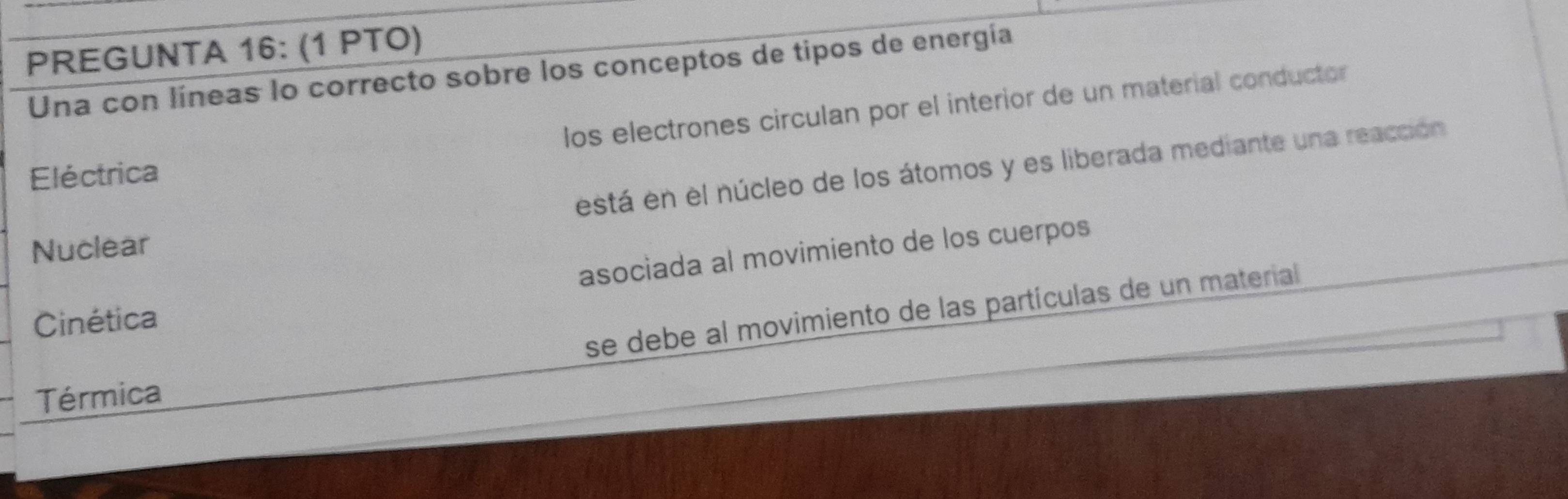 PREGUNTA 16: (1 PTO)
Una con líneas lo correcto sobre los conceptos de tipos de energía
los electrones circulan por el interior de un material conductor
está en el núcleo de los átomos y es liberada mediante una reacción
Eléctrica
Nuclear
asociada al movimiento de los cuerpos
se debe al movimiento de las partículas de un material
Cinética
Térmica