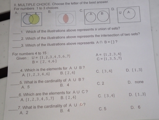 Choose the letter of the best answer.
For numbers 1 to 3 choices:
A. A B B. C. D.
A B U A
1. Which of the illustrations above represents a union of sets?
_
_2. Which of the illustrations above represents the intersection of two sets?
_
3. Which of the illustrations above represents A∩ B=  ?
For numbers 4 to 15 :
Given : U= 1,2,3,4,5,6,7 A= 1,2,3,4
C= 1,3,5,7
B= 2,4,6
4. Which is the elements for A∪ B ？
_A.  1,2,3,4,6 B.  2,4 C.  3,4 D.  1,3
_5. What is the cardinality of A∪ B ? C. 2 D. none
A. 5 B. 4
6. Which are the elements for A∪ C ?
_A.  1,2,3,4,5,7 B.  2,4 C.  3,4 D.  1,3
_7. What is the cardinality of A∪ C ? C. 5 D. 6
A. 2 B. 4