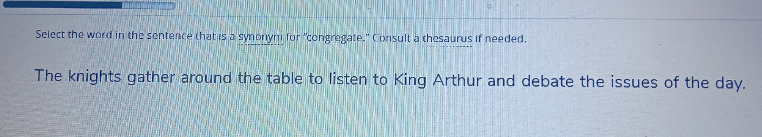 Select the word in the sentence that is a synonym for “congregate.” Consult a thesaurus if needed. 
The knights gather around the table to listen to King Arthur and debate the issues of the day.