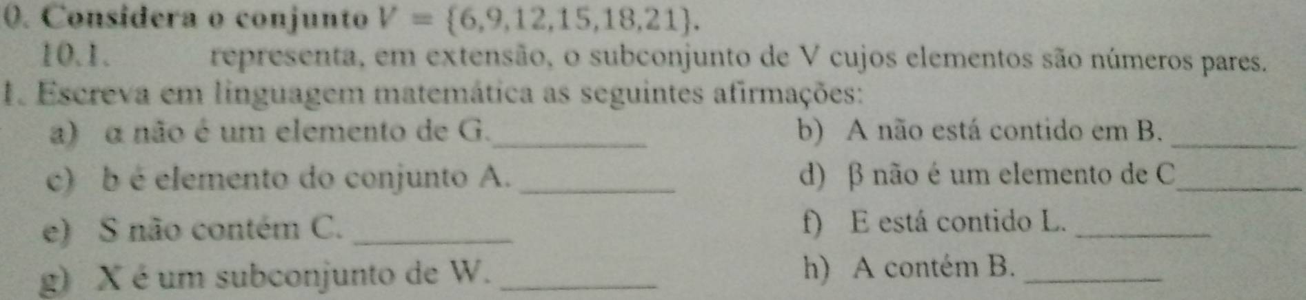 Considera o conjunto V= 6,9,12,15,18,21. 
10.1. representa, em extensão, o subconjunto de V cujos elementos são números pares. 
1. Escreva em linguagem matemática as seguintes afirmações: 
a) a não é um elemento de G._ b) A não está contido em B._ 
c) b é elemento do conjunto A. _d) β não é um elemento de C _ 
e) S não contém C. _f) E está contido L._ 
g) X é um subconjunto de W. _h) A contém B._