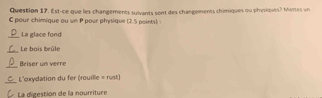 Est-ce que les changements suivants sont des changements chimiques ou physiques? Mettez un 
C pour chimique ou un P pour physique (2.5 points) : 
_La glace fond 
_ 
Le bois brûle 
_ 
Briser un verre 
_L’oxydation du fer (rouille = rust) 
La digestion de la nourriture