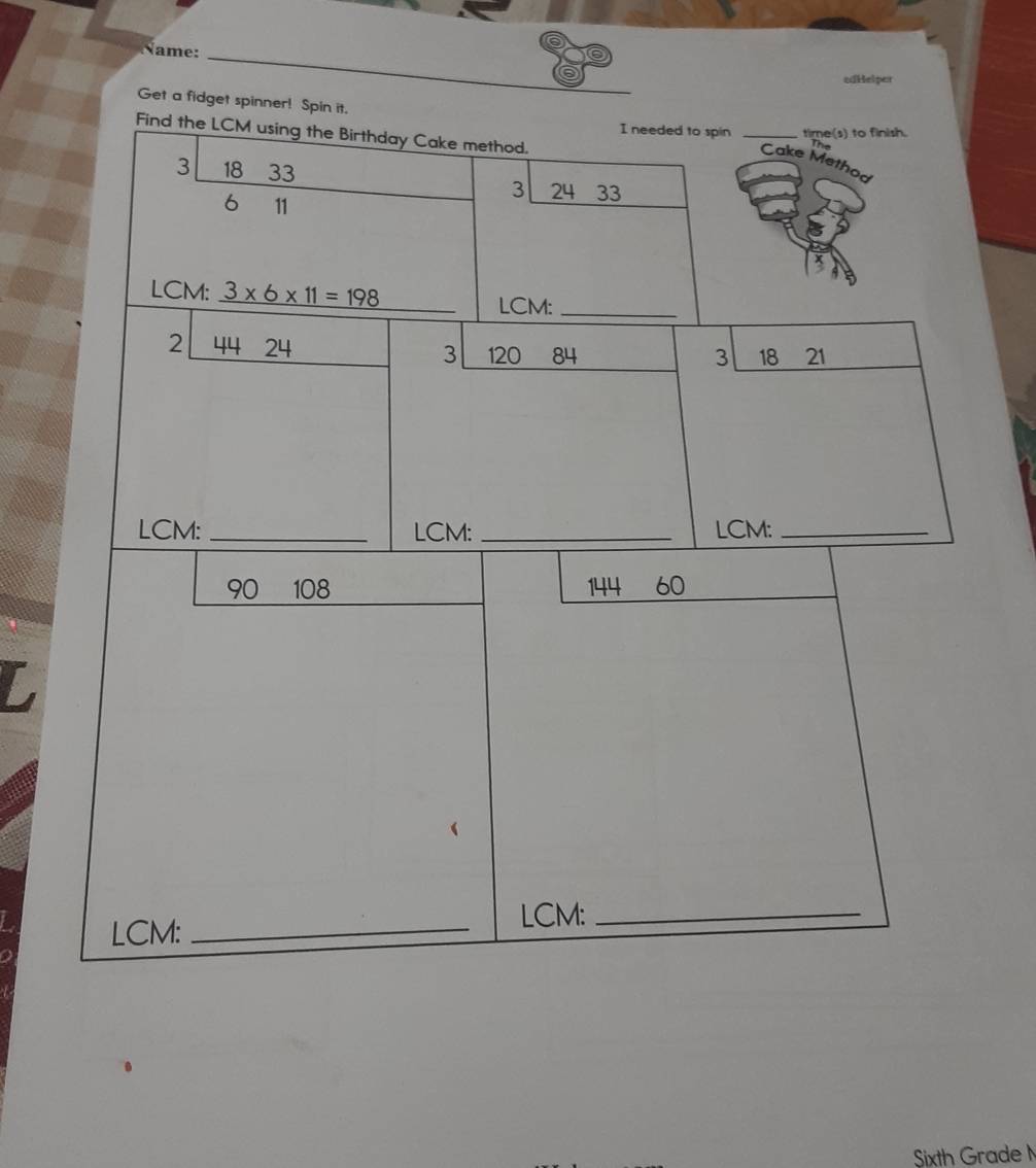 Name: 
edHelper 
Get a fidget spinner! Spin it. _he 
I needed to spin time(s) to finish. 
Find the LCM using the Birthday Cake method. 
Cake Mett
3 18 33 3 24 33
6 11
LCM: 3* 6* 11=198
LCM:_ 
2 44 24 3 120 84 18 21
3 
LCM: _LCM: _LCM:_
90 108 144 60
LCM:_ 
LCM:_ 
Sixth Grade