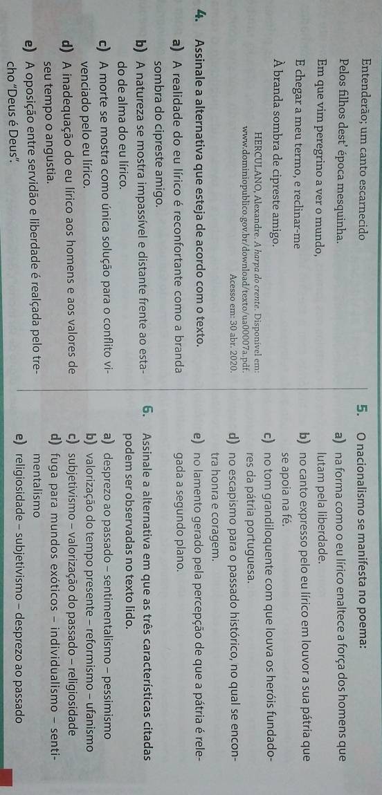 Entenderão; um canto escarnecido 5. O nacionalismo se manifesta no poema:
Pelos filhos dest’ época mesquinha. a) na forma como o eu lírico enaltece a força dos homens que
Em que vim peregrino a ver o mundo, lutam pela liberdade.
E chegar a meu termo, e reclinar-me b) no canto expresso pelo eu lírico em louvor a sua pátria que
À branda sombra de cipreste amigo. se apoia na fé.
c) no tom grandiloquente com que louva os heróis fundado-
HERCULANO, Alexandre. A harpa do crente. Disponível em:
www.dominiopublico.gov.br/download/texto/ua00007a.pdf. res da pátria portuguesa.
Acesso em: 30 abr. 2020. d) no escapismo para o passado histórico, no qual se encon-
tra honra e coragem.
4. Assinale a alternativa que esteja de acordo com o texto. e) no lamento gerado pela percepção de que a pátria é rele-
a) A realidade do eu lírico é reconfortante como a branda gada a segundo plano.
sombra do cipreste amigo.
b) A natureza se mostra impassível e distante frente ao esta- 6. Assinale a alternativa em que as três características citadas
do de alma do eu lírico. podem ser observadas no texto lido.
c) A morte se mostra como única solução para o conflito vi- a) desprezo ao passado - sentimentalismo - pessimismo
venciado pelo eu lírico. b) valorização do tempo presente - reformismo - ufanismo
d) A inadequação do eu lírico aos homens e aos valores de c) subjetivismo - valorização do passado - religiosidade
seu tempo o angustia. d) fuga para mundos exóticos - individualismo - senti-
e) A oposição entre servidão e liberdade é realçada pelo tre- mentalismo
cho “Deus é Deus”.
e) religiosidade - subjetivismo - desprezo ao passado