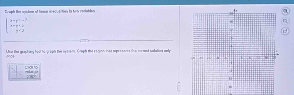 Graph the system of linear inequalities in two variablesQ
beginarrayl x+y>-7 x-y<3 y<3endarray.
Q 
C 
Use the graphing tool to graph the system. Graph the region that represents the correct solution only 
once 
Click to 
enlarge 
graph