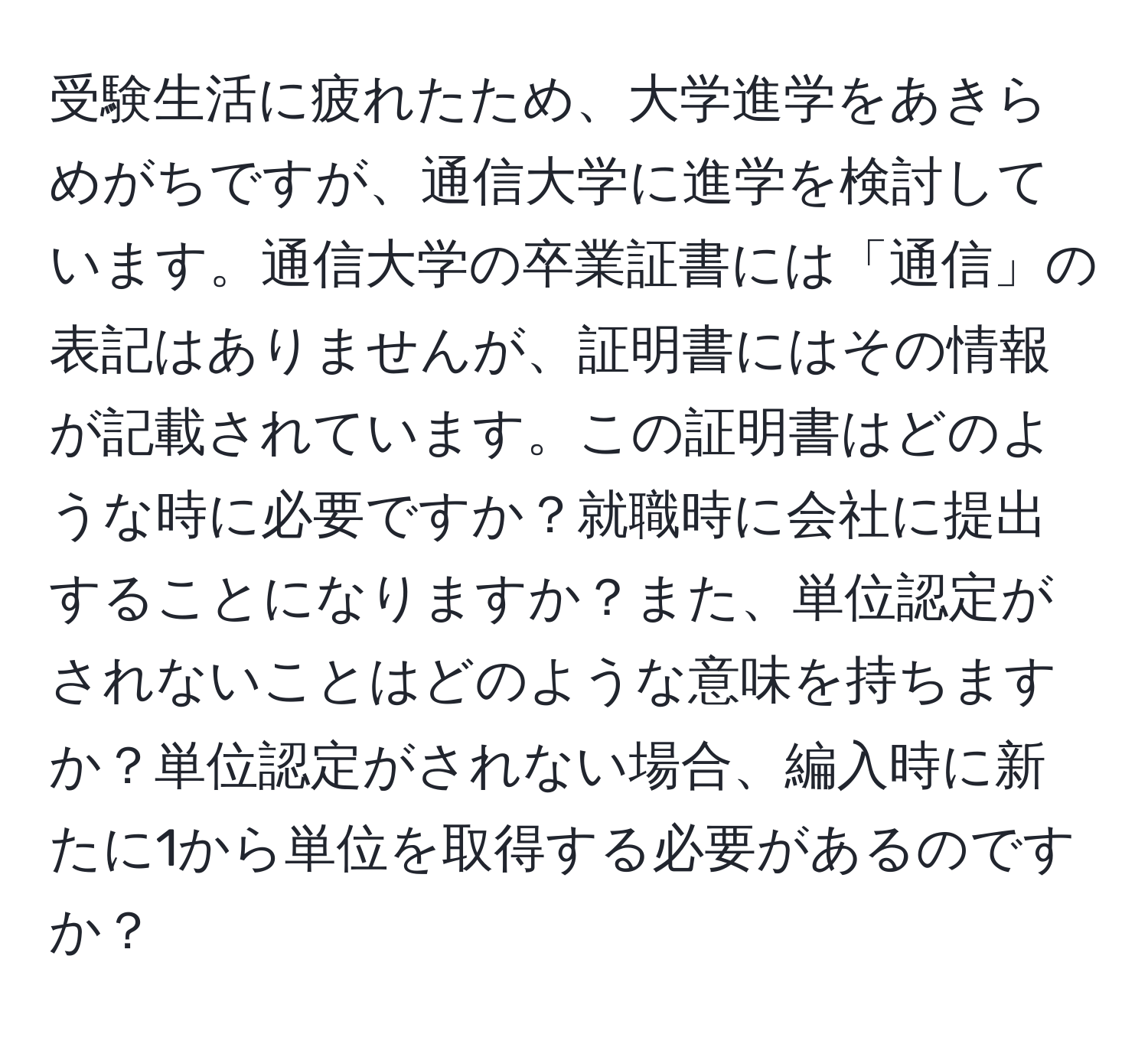 受験生活に疲れたため、大学進学をあきらめがちですが、通信大学に進学を検討しています。通信大学の卒業証書には「通信」の表記はありませんが、証明書にはその情報が記載されています。この証明書はどのような時に必要ですか？就職時に会社に提出することになりますか？また、単位認定がされないことはどのような意味を持ちますか？単位認定がされない場合、編入時に新たに1から単位を取得する必要があるのですか？