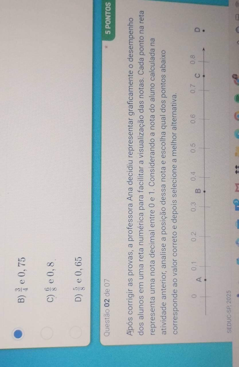 B)  3/4  e 0, 75
C)  6/8  e 0, 8
D)  5/8  e 0,65
Questão 02 de 07 5 PONTOS

Após corrigir as provas, a professora Ana decidiu representar graficamente o desempenho
dos alunos em uma reta numérica para facilitar a visualização das notas. Cada ponto na reta
representa uma nota decimal entre 0 e 1. Considerando a nota do aluno calculada na
atividade anterior, analise a posição dessa nota e escolha qual dos pontos abaixo
corresponde ao valor correto e depois selecione a melhor alternativa.
SEDUC-SP 2025