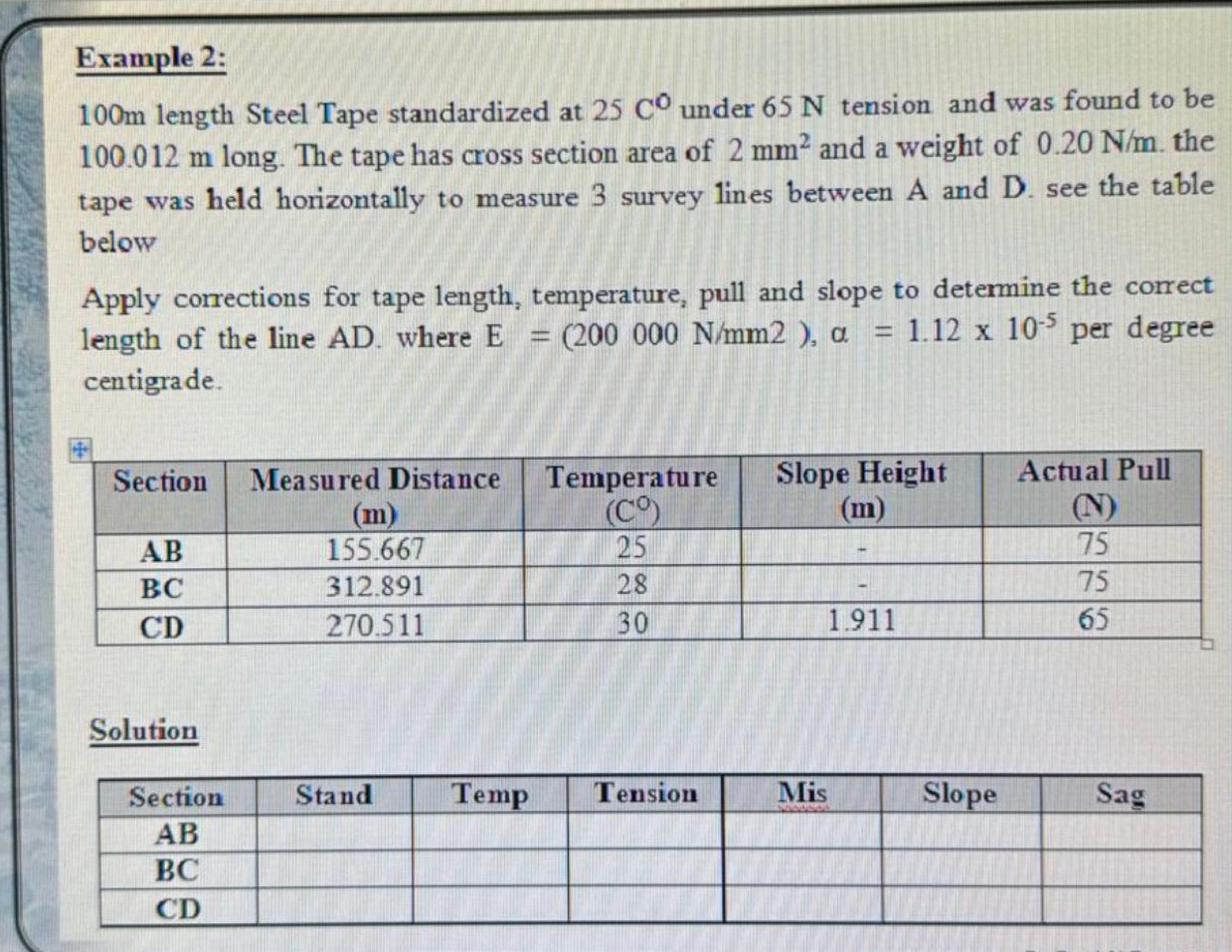 Example 2:
100m length Steel Tape standardized at 25C° under 65 N tension and was found to be
100.012 m long. The tape has cross section area of 2mm^2 and a weight of 0.20 N/m. the
tape was held horizontally to measure 3 survey lines between A and D. see the table
below
Apply corrections for tape length, temperature, pull and slope to determine the correct
length of the line AD. where E=(200000N/mm2),alpha =1.12* 10^(-5) per degree
centigrade.
Solution