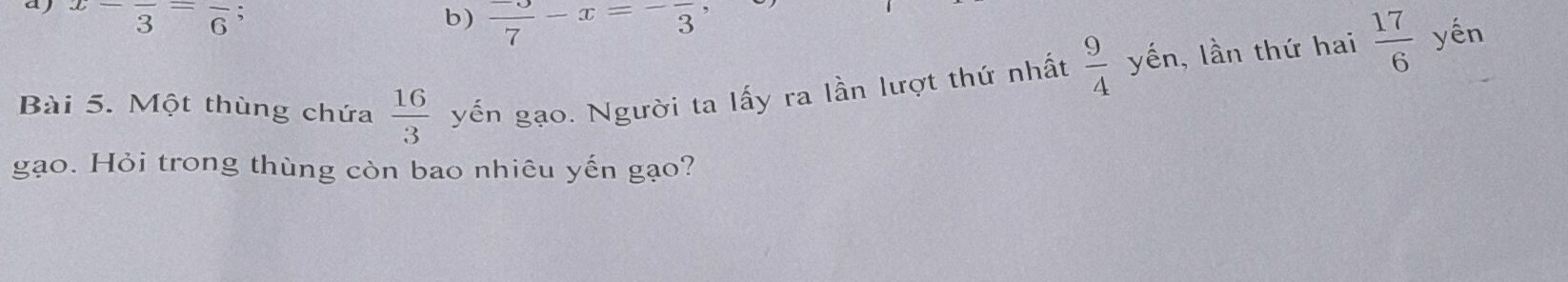 aj x-frac 3=frac 6; b)  (-3)/7 -x=-frac 3
Bài 5. Một thùng chứa  16/3  yến gạo. Người ta lấy ra lần lượt thứ nhất  9/4  yến, lần thứ hai  17/6  yến
gạo. Hỏi trong thùng còn bao nhiêu yến gạo?