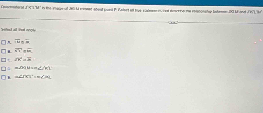 Quadrilateral J´K°L'M' is the image of JKLM rotated about point P. Select all true statements that describe the relationship between JKLM and J´X'L´M '
Select all that apply
A overline LM ` overline JK
B. overline KL≌ overline ML
C. overline JK≌ overline JK
D. m∠ XLM=m∠ I'KL'
E m∠ JKL'=m∠ JKL