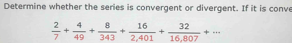 Determine whether the series is convergent or divergent. If it is conve
 2/7 + 4/49 + 8/343 + 16/2,401 + 32/16,807 +...