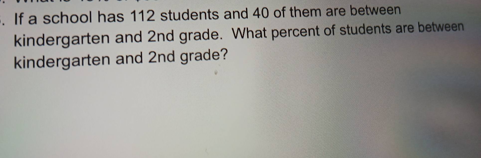 If a school has 112 students and 40 of them are between 
kindergarten and 2nd grade. What percent of students are between 
kindergarten and 2nd grade?