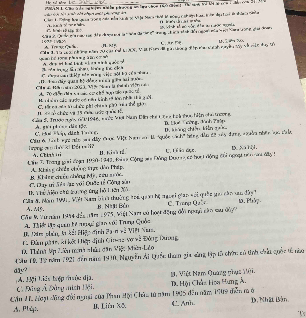 Họ và tên:_
PHAN I. Câu trắc nghiệm nhiều phương án lựa chọn (6,0 điểm). Thí sinh trả lời từ cầu 1 đên câu 24. Moi
câu hỏi thí sinh chi chọn một phương án.
Câu 1. Động lực quan trọng của nền kinh tế Việt Nam thời kì công nghiệp hoá, hiện đại hoá là thành phần
A. kinh tế tư nhân. B. kinh tế nhà nước.
C. kinh tế tập thể. D. kinh tế có vốn đầu tư nước ngoài.
Câu 2. Quốc gia nào sau đây được coi là “hòn đá tảng” trong chính sách đối ngoại của Việt Nam trong giai đoạn
1975-1985? D. Liên Xô.
A. Trung Quốc. B. Mỹ. C. Ấn Độ.
Câu 3. Từ cuối những năm 70 của thế kỉ XX, Việt Nam đã gửi thông điệp cho chính quyền Mỹ về việc duy trì
quan hệ song phương trên cơ sở
A. duy trì hoà bình và an ninh quốc tế.
B. tôn trọng lẫn nhau, không thù địch.
C. được can thiệp vào công việc nội bộ của nhau .
D. thúc đầy quan hệ đồng minh giữa hai nước.
Câu 4. Đến năm 2023, Việt Nam là thành viên của
A. 70 diễn đàn và các cơ chế hợp tác quốc tế.
B. nhóm các nước có nền kinh tế lớn nhất thế giới.
C. tất cả các tổ chức phi chính phủ trên thế giới.
D. 33 tổ chức và 19 điều ước quốc tế.
Câu 5. Trước ngày 6/3/1946, nước Việt Nam Dân chủ Cộng hoà thực hiện chủ trương
A. giải phóng dân tộc. B. Hoà Tưởng, đánh Pháp.
C. Hoà Pháp, đánh Tưởng. D. kháng chiến, kiến quốc.
Câu 6. Lĩnh vực nào sau đây được Việt Nam coi là “quốc sách” hàng đầu đề xây dựng nguồn nhân lực chất
lượng cao thời kì Đổi mới?
A. Chính trị. B. Kinh tế. C. Giáo dục. D. Xã hội.
Câu 7. Trong giai đoạn 1930-1940, Đảng Cộng sản Đông Dương có hoạt động đối ngoại nào sau đây?
A. Kháng chiến chống thực dân Pháp.
B. Kháng chiến chống Mỹ, cứu nước.
C. Duy trì liên lạc với Quốc tế Cộng sản.
D. Thể hiện chủ trương ủng hộ Liên Xô.
Câu 8. Năm 1991, Việt Nam bình thường hoá quan hệ ngoại giao với quốc gia nào sau đây?
A. Mỹ. B. Nhật Bản. C. Trung Quốc. D. Pháp.
Câu 9. Từ năm 1954 đến năm 1975, Việt Nam có hoạt động đối ngoại nào sau đây?
A. Thiết lập quan hệ ngoại giao với Trung Quốc.
B. Đàm phán, kí kết Hiệp định Pa-ri về Việt Nam.
C. Đàm phán, kí kết Hiệp định Giơ-ne-vơ về Đông Dương.
D. Thành lập Liên minh nhân dân Việt-Miên-Lào.
Câu 10. Từ năm 1921 đến năm 1930, Nguyễn Ái Quốc tham gia sáng lập tổ chức có tính chất quốc tế nào
đây?
A. Hội Liên hiệp thuộc địa.  B. Việt Nam Quang phục Hội.
C. Đông Á Đồng minh Hội. D. Hội Chấn Hoa Hưng Á.
Câu 11. Hoạt động đối ngoại của Phan Bội Châu từ năm 1905 đến năm 1909 diễn ra ở
A. Pháp. B. Liên Xô. C. Anh.
D. Nhật Bản.
Tr