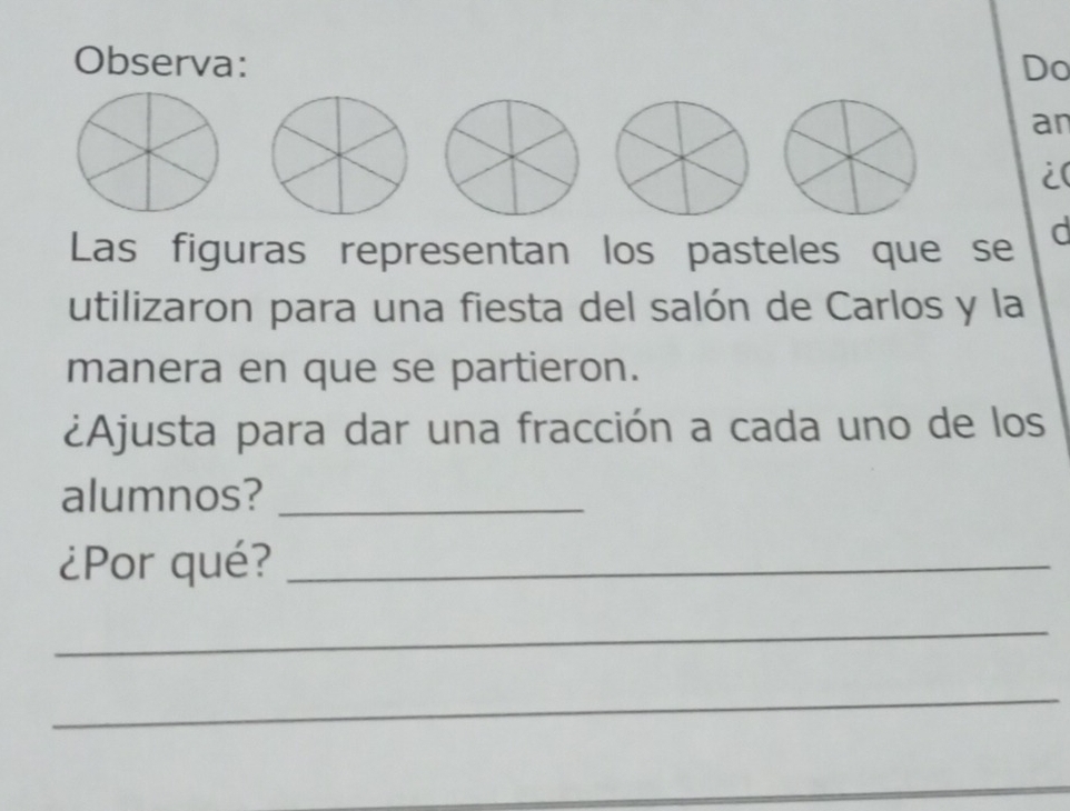 Observa: Do 
an 
i( 
Las figuras representan los pasteles que se d 
utilizaron para una fiesta del salón de Carlos y la 
manera en que se partieron. 
¿Ajusta para dar una fracción a cada uno de los 
alumnos?_ 
¿Por qué?_ 
_ 
_