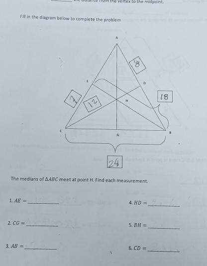 stante from the vertex to the midpoint. 
Fill in the diagram below to complete the problem 
The medians of △ ABC meet at point H. Find each measurement. 
_ 
1. AE= _ 
4, HD=
_ 
2. CG= _ BH=
5. 
3. AB= _ 6. CD=
_