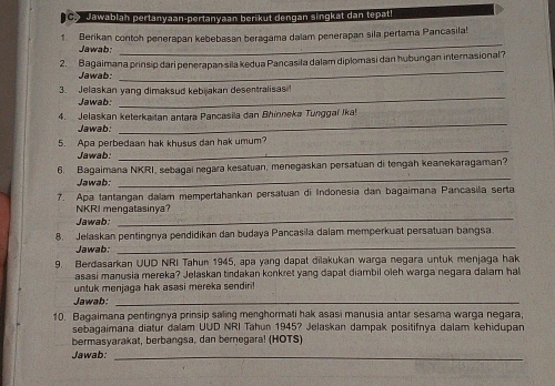 C> Jawablan pertanyaan-pertanyaan berikut dengan singkat dan tepatl 
1. Berikan contch penerapan kebebasan beragama dalam penerapan sila pertama Pancasila! 
Jawab: 
_ 
2. Bagaimana prinsip dari penerapasila kedua Pancasila dalam diplomasi dan hubungan internasional? 
Jawab: 
_ 
_ 
3. Jelaskan yang dimaksud kebijakan desentralisas 
Jawab: 
_ 
4. Jelaskan keterkaitan antara Pancasila dan Bhinneka Tungga Ika! 
Jawab: 
_ 
5. Apa perbedaan hak khusus dan hak umum? 
Jawab: 
_ 
6. Bagaimana NKRI, sebagai negara kesatuan, menegaskan persatuan di tengah keanekaragaman? 
Jawab: 
7. Apa tantangan dalam mempertahankan persatuan di Indonesia dan bagaimana Pancasila serta 
NKRI mengatasinya? 
Jawab: 
_ 
8. Jelaskan pentingnya pendidikan dan budaya Pancasila dalam memperkuat persatuan bangsa 
Jawab: 
_ 
9. Berdasarkan UUD NRI Tahun 1945, apa yang dapat dilakukan warga negara untuk menjaga hak 
asasi manusia mereka? Jelaskan tindakan konkret yang dapat diambil oleh warga negara dalam ha 
untuk menjaga hak asasi mereka sendiri! 
Jawab:_ 
10. Bagaimana pentingnya prinsip saling menghormati hak asasi manusia antar sesama warga negara 
sebagaimana diatur dalam UUD NRI Tahun 1945? Jelaskan dampak positifnya dalam kehidupan 
bermasyarakat, berbangsa, dan bernegara! (HOTS) 
Jawab:_