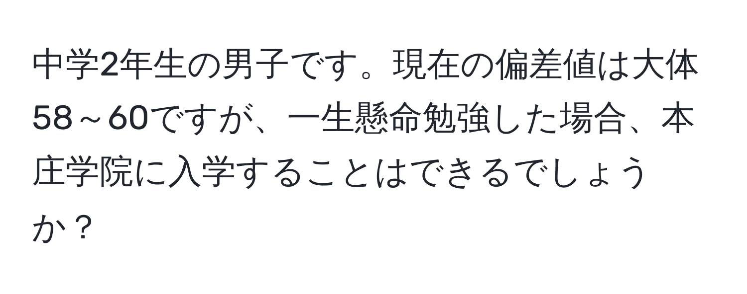 中学2年生の男子です。現在の偏差値は大体58～60ですが、一生懸命勉強した場合、本庄学院に入学することはできるでしょうか？